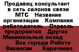 Продавец-консультант. в сеть салонов связи МТС › Название организации ­ Компания-работодатель › Отрасль предприятия ­ Другое › Минимальный оклад ­ 15 000 - Все города Работа » Вакансии   . Карачаево-Черкесская респ.